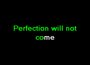 Perfection will not

come