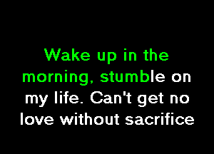 Wake up in the

morning, stumble on
my life. Can't get no
love without sacrifice