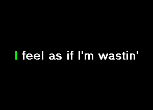 I feel as if I'm wastin'