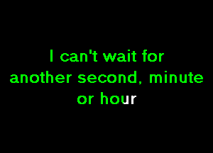I can't wait for

another second, minute
or hour