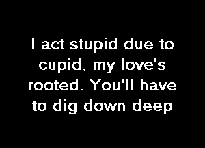 I act stupid due to
cupid. my love's

rooted. You'll have
to dig down deep