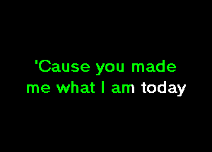 'Cause you made

me what I am today
