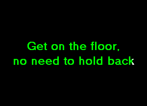 Get on the floor,

no need to hold back