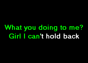 What you doing to me?

Girl I can't hold back