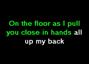 On the floor as I pull

you close in hands all
up my back