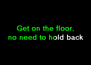 Get on the floor,

no need to hold back