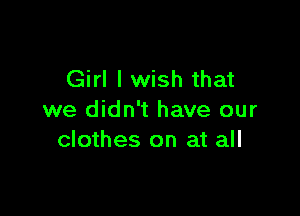 Girl I wish that

we didn't have our
clothes on at all