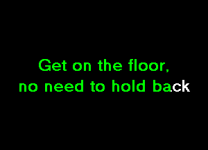 Get on the floor,

no need to hold back