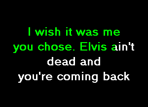 I wish it was me
you chose. Elvis ain't

dead and
you're coming back