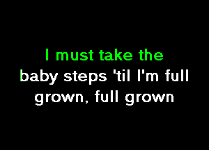 I must take the

baby steps 'til I'm full
grown, full grown