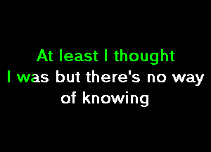 At least I thought

I was but there's no way
of knowing