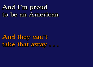 And I'm proud
to be an American

And they can't
take that away . . .