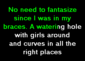 No need to fantasize
since I was in my
braces. A watering hole
with girls around
and curves in all the
right places