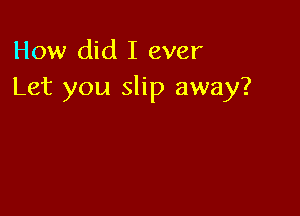 How did I ever
Let you slip away?