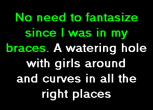 No need to fantasize
since I was in my
braces. A watering hole
with girls around
and curves in all the
right places
