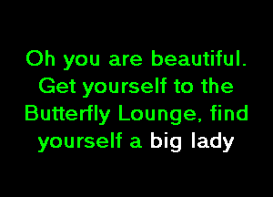 Oh you are beautiful.
Get yourself to the

Butterfly Lounge, find
yourself a big lady