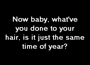 Now baby, what've
you done to your

hair, is it just the same
time of year?