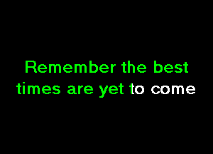 Remember the best

times are yet to come