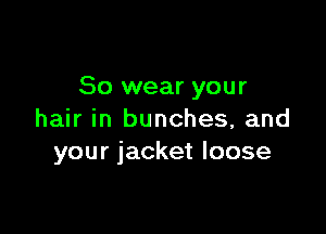 So wear your

hair in bunches, and
your jacket loose