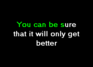 You can be sure

that it will only get
beuer