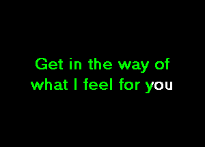 Get in the way of

what I feel for you