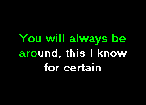 You will always be

around, this I know
for certain