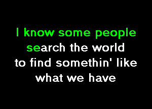 I know some people
search the world

to find somethin' like
what we have