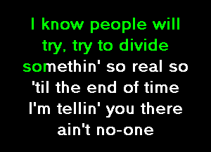 I know people will
try, try to divide
somethin' so real so
'til the end of time
I'm tellin' you there
ain't no-one