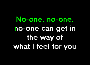 No-one, no-one,
no-one can get in

the way of
what I feel for you