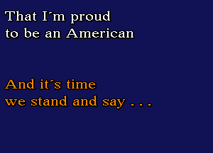 That I'm proud
to be an American

And it's time
we stand and say . . .