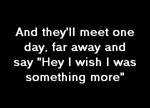 And they'll meet one
day, far away and

say Hey I wish I was
something more
