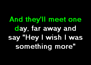 And they'll meet one
day, far away and

say Hey I wish I was
something more