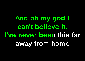 And oh my god I
can't believe it,

I've never been this far
away from home