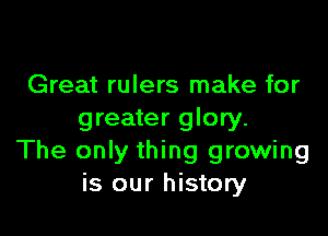 Great rulers make for

greater glory.
The only thing growing
is our history