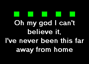 El El E El E1
Oh my god I can't

beheveit
I've never been this far
away from home