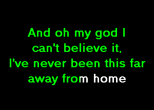 And oh my god I
can't believe it,

I've never been this far
away from home