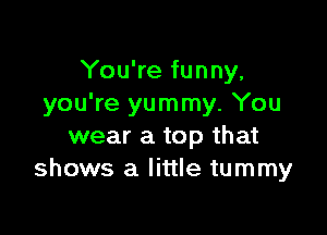 You're funny,
you're yummy. You

wear a top that
shows a little tummy