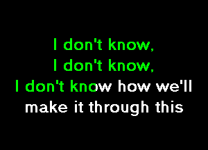 I don't know,
I don't know,

I don't know how we'll
make it through this