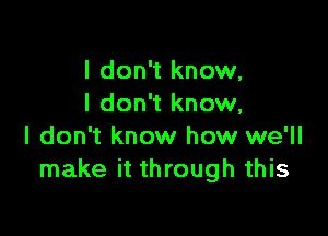 I don't know,
I don't know,

I don't know how we'll
make it through this