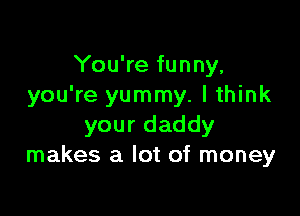 You're funny,
you're yummy. I think

your daddy
makes a lot of money