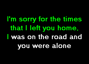 I'm sorry for the times
that I left you home,

I was on the road and
you were alone