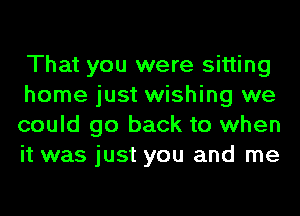 That you were sitting

home just wishing we
could go back to when
it was just you and me