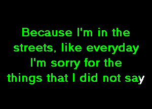 Because I'm in the
streets, like everyday
I'm sorry for the
things that I did not say