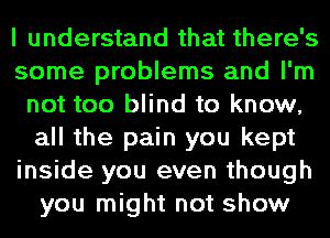 I understand that there's
some problems and I'm
not too blind to know,
all the pain you kept
inside you even though
you might not show