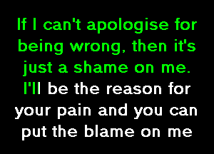 If I can't apologise for
being wrong, then it's
just a shame on me.
I'll be the reason for
your pain and you can
put the blame on me