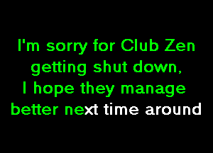 I'm sorry for Club Zen
getting shut down,
I hope they manage
better next time around