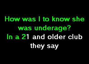 How was I to know she
was underage?

In a 21 and older club
they say