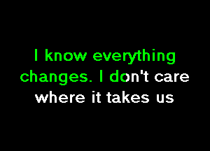 I know everything

changes. I don't care
where it takes us
