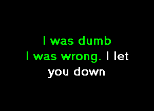 l was dumb

I was wrong. I let
you down