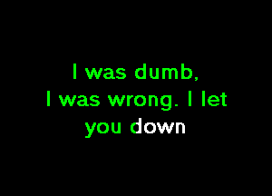 l was dumb,

I was wrong. I let
you down